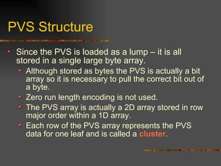 PVS Structure
Since the PVS is loaded as a lump – it is all
stored in a single large byte array.
Although stored as bytes the PVS is actually a bit
array so it is necessary to pull the correct bit out of
a byte.
Zero run length encoding is not used.
The PVS array is actually a 2D array stored in row
major order within a 1D array.
Each row of the PVS array represents the PVS
data for one leaf and is called a cluster.
 