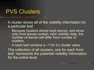 PVS Clusters
A cluster stores all of the visibility information for
a particular leaf.
Because Quake3 allows back leaves, and since
only front leaves contain valid visibility data, the
number of leaves will differ from number of
clusters.
A back leaf contains a –1 for it’s cluster value.
The collection of all clusters, one for each front
leaf, represents the potential visibility information
for the entire level.
 