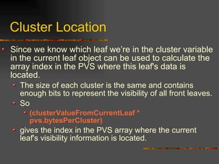 Cluster Location
Since we know which leaf we’re in the cluster variable
in the current leaf object can be used to calculate the
array index in the PVS where this leaf's data is
located.
The size of each cluster is the same and contains
enough bits to represent the visibility of all front leaves.
So
(clusterValueFromCurrentLeaf *
pvs.bytesPerCluster)
gives the index in the PVS array where the current
leaf's visibility information is located.
 