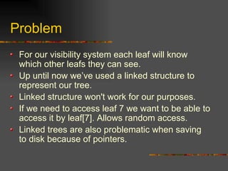 Problem
For our visibility system each leaf will know
which other leafs they can see.
Up until now we’ve used a linked structure to
represent our tree.
Linked structure won't work for our purposes.
If we need to access leaf 7 we want to be able to
access it by leaf[7]. Allows random access.
Linked trees are also problematic when saving
to disk because of pointers.
 