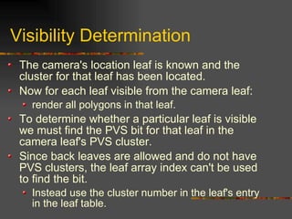 Visibility Determination
The camera's location leaf is known and the
cluster for that leaf has been located.
Now for each leaf visible from the camera leaf:
render all polygons in that leaf.
To determine whether a particular leaf is visible
we must find the PVS bit for that leaf in the
camera leaf's PVS cluster.
Since back leaves are allowed and do not have
PVS clusters, the leaf array index can't be used
to find the bit.
Instead use the cluster number in the leaf's entry
in the leaf table.
 
