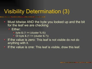 Visibility Determination (3)
Must bitwise AND the byte you looked up and the bit
for the leaf we are checking
Either:
byte & (1 << (cluster % 8))
Or byte & (1 << (cluster & 7))
If the value is zero: This leaf is not visible do not do
anything with it.
If the value is one: This leaf is visible, draw this leaf.
 