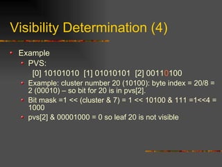 Visibility Determination (4)
Example
PVS:
[0] 10101010 [1] 01010101 [2] 00110100
Example: cluster number 20 (10100): byte index = 20/8 =
2 (00010) – so bit for 20 is in pvs[2].
Bit mask =1 << (cluster & 7) = 1 << 10100 & 111 =1<<4 =
1000
pvs[2] & 00001000 = 0 so leaf 20 is not visible
 
