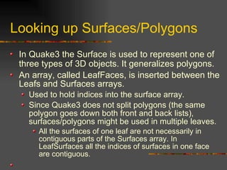Looking up Surfaces/Polygons
In Quake3 the Surface is used to represent one of
three types of 3D objects. It generalizes polygons.
An array, called LeafFaces, is inserted between the
Leafs and Surfaces arrays.
Used to hold indices into the surface array.
Since Quake3 does not split polygons (the same
polygon goes down both front and back lists),
surfaces/polygons might be used in multiple leaves.
All the surfaces of one leaf are not necessarily in
contiguous parts of the Surfaces array. In
LeafSurfaces all the indices of surfaces in one face
are contiguous.
 