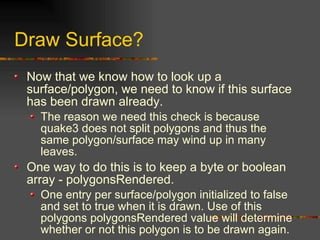 Draw Surface?
Now that we know how to look up a
surface/polygon, we need to know if this surface
has been drawn already.
The reason we need this check is because
quake3 does not split polygons and thus the
same polygon/surface may wind up in many
leaves.
One way to do this is to keep a byte or boolean
array - polygonsRendered.
One entry per surface/polygon initialized to false
and set to true when it is drawn. Use of this
polygons polygonsRendered value will determine
whether or not this polygon is to be drawn again.
 