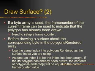 Draw Surface? (2)
If a byte array is used, the framenumber of the
current frame can be used to indicate that the
polygon has already been drawn.
Need to setup a frame counter.
Before drawing a surface check the
corresponding byte in the polygonsRendered
array:
Use the same index into polygonsRendered as the
surface index you are using.
Assume an index i to be the index into both arrays. If
the ith polygon has already been drawn, the contents
of polygonsRendered[i] will be equal to the current
framecounter value.
 