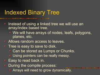 Indexed Binary Tree
Instead of using a linked tree we will use an
array/index based tree.
We will have arrays of nodes, leafs, polygons,
planes, etc.
Allows random access to leaves.
Tree is easy to save to disk.
Can be stored as Lumps or Chunks.
Using pointers can be really messy.
Easy to read back in.
During the compile process:
Arrays will need to grow dynamically.
 