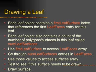 Drawing a Leaf
Each leaf object contains a firstLeafSurface index
that references the first LeafFaces entry for this
leaf.
Each leaf object also contains a count of the
number of polygons/surfaces in this leaf called
numLeafSurfaces.
Use firstLeafSurface to access LeafFaces array
Go through numLeafSurfaces entries in LeafFaces.
Use those values to access surfaces array.
Test to see If this surface needs to be drawn.
Draw Surface.
 