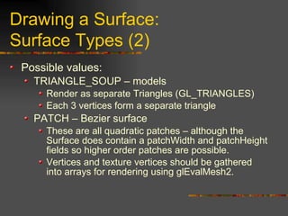 Drawing a Surface:
Surface Types (2)
Possible values:
TRIANGLE_SOUP – models
Render as separate Triangles (GL_TRIANGLES)
Each 3 vertices form a separate triangle
PATCH – Bezier surface
These are all quadratic patches – although the
Surface does contain a patchWidth and patchHeight
fields so higher order patches are possible.
Vertices and texture vertices should be gathered
into arrays for rendering using glEvalMesh2.
 