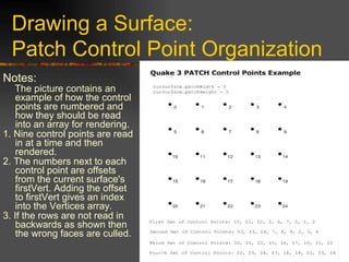 Drawing a Surface:
Patch Control Point Organization
Notes:
The picture contains an
example of how the control
points are numbered and
how they should be read
into an array for rendering.
1. Nine control points are read
in at a time and then
rendered.
2. The numbers next to each
control point are offsets
from the current surface's
firstVert. Adding the offset
to firstVert gives an index
into the Vertices array.
3. If the rows are not read in
backwards as shown then
the wrong faces are culled.
 