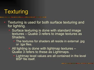 Texturing
Texturing is used for both surface texturing and
for lighting.
Surface texturing is done with standard image
textures – Quake 3 refers to image textures as
Shaders.
The textures for shaders all reside in external .jpg
or .tga files.
All lighting is done with lightmap textures –
Quake 3 refers to these as Lightmaps.
Lightmap texel values are all contained in the level
BSP file itself.
 