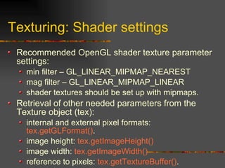 Texturing: Shader settings
Recommended OpenGL shader texture parameter
settings:
min filter – GL_LINEAR_MIPMAP_NEAREST
mag filter – GL_LINEAR_MIPMAP_LINEAR
shader textures should be set up with mipmaps.
Retrieval of other needed parameters from the
Texture object (tex):
internal and external pixel formats:
tex.getGLFormat().
image height: tex.getImageHeight()
image width: tex.getImageWidth()
reference to pixels: tex.getTextureBuffer().
 