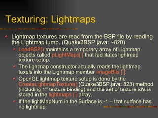 Texturing: Lightmaps
Lightmap textures are read from the BSP file by reading
the Lightmap lump. (Quake3BSP.java: ~820)
LoadBSP() maintains a temporary array of Lightmap
objects called pLightMaps[ ] that facilitates lightmap
texture setup.
The lightmap constructor actually reads the lightmap
texels into the Lightmap member imageBits [ ].
OpenGL lightmap texture setup is done by the
CreateLightmapTexture() (Quake3BSP.java: 823) method
(including 1st
texture binding) and the set of texture id's is
stored in the lightmaps [ ] array.
If the lightMapNum in the Surface is -1 – that surface has
no lightmap
 
