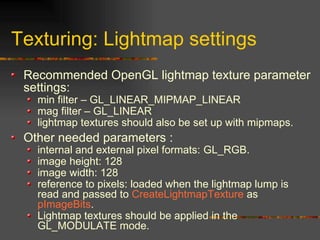 Texturing: Lightmap settings
Recommended OpenGL lightmap texture parameter
settings:
min filter – GL_LINEAR_MIPMAP_LINEAR
mag filter – GL_LINEAR
lightmap textures should also be set up with mipmaps.
Other needed parameters :
internal and external pixel formats: GL_RGB.
image height: 128
image width: 128
reference to pixels: loaded when the lightmap lump is
read and passed to CreateLightmapTexture as
pImageBits.
Lightmap textures should be applied in the
GL_MODULATE mode.
 