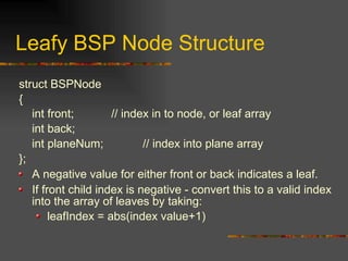 Leafy BSP Node Structure
struct BSPNode
{
int front; // index in to node, or leaf array
int back;
int planeNum; // index into plane array
};
A negative value for either front or back indicates a leaf.
If front child index is negative - convert this to a valid index
into the array of leaves by taking:
leafIndex = abs(index value+1)
 