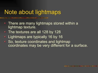 Note about lightmaps
There are many lightmaps stored within a
lightmap texture.
The textures are all 128 by 128
Lightmaps are typically 16 by 16
So, texture coordinates and lightmap
coordinates may be very different for a surface.
 