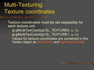 Multi-Texturing:
Texture coordinates
Texture coordinates must be set separately for
each texture unit
gl.glMultiTexCoord(gl.GL_TEXTURE0, u, v);
gl.glMultiTexCoord(gl.GL_TEXTURE1, u, v);
Values for texture coordinates are contained in the
Vertex object as texCoords and lightmapCoords.
 