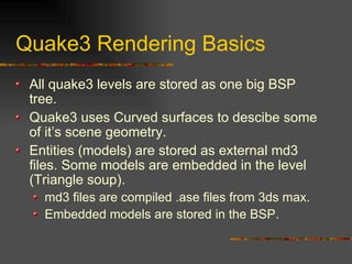 Quake3 Rendering Basics
All quake3 levels are stored as one big BSP
tree.
Quake3 uses Curved surfaces to descibe some
of it’s scene geometry.
Entities (models) are stored as external md3
files. Some models are embedded in the level
(Triangle soup).
md3 files are compiled .ase files from 3ds max.
Embedded models are stored in the BSP.
 