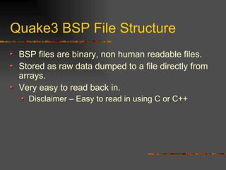 Quake3 BSP File Structure
BSP files are binary, non human readable files.
Stored as raw data dumped to a file directly from
arrays.
Very easy to read back in.
Disclaimer – Easy to read in using C or C++
 