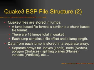 Quake3 BSP File Structure (2)
Quake3 files are stored in lumps.
A lump based file format is similar to a chunk based
file format.
There are 18 lumps total in quake3.
Each lump contains a file offset and a lump length.
Data from each lump is stored in a separate array.
Separate arrays for leaves (Leafs), node (Nodes),
polygon (Surfaces), splitting planes (Planes),
vertices (Vertices), etc…
 