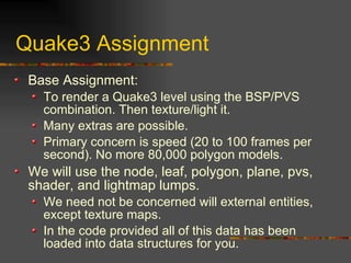 Quake3 Assignment
Base Assignment:
To render a Quake3 level using the BSP/PVS
combination. Then texture/light it.
Many extras are possible.
Primary concern is speed (20 to 100 frames per
second). No more 80,000 polygon models.
We will use the node, leaf, polygon, plane, pvs,
shader, and lightmap lumps.
We need not be concerned will external entities,
except texture maps.
In the code provided all of this data has been
loaded into data structures for you.
 