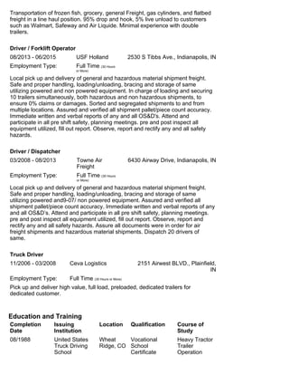 Transportation of frozen fish, grocery, general Freight, gas cylinders, and flatbed
freight in a line haul position. 95% drop and hook, 5% live unload to customers
such as Walmart, Safeway and Air Liquide. Minimal experience with double
trailers.
Driver / Forklift Operator
08/2013 - 06/2015 USF Holland 2530 S Tibbs Ave., Indianapolis, IN
Employment Type: Full Time (30 Hours
or More)
Local pick up and delivery of general and hazardous material shipment freight.
Safe and proper handling, loading/unloading, bracing and storage of same
utilizing powered and non powered equipment. In charge of loading and securing
10 trailers simultaneously, both hazardous and non hazardous shipments, to
ensure 0% claims or damages. Sorted and segregated shipments to and from
multiple locations. Assured and verified all shipment pallet/piece count accuracy.
Immediate written and verbal reports of any and all OS&D's. Attend and
participate in all pre shift safety, planning meetings. pre and post inspect all
equipment utilized, fill out report. Observe, report and rectify any and all safety
hazards.
Driver / Dispatcher
03/2008 - 08/2013 Towne Air
Freight
6430 Airway Drive, Indianapolis, IN
Employment Type: Full Time (30 Hours
or More)
Local pick up and delivery of general and hazardous material shipment freight.
Safe and proper handling, loading/unloading, bracing and storage of same
utilizing powered and9-07/ non powered equipment. Assured and verified all
shipment pallet/piece count accuracy. Immediate written and verbal reports of any
and all OS&D’s. Attend and participate in all pre shift safety, planning meetings.
pre and post inspect all equipment utilized, fill out report. Observe, report and
rectify any and all safety hazards. Assure all documents were in order for air
freight shipments and hazardous material shipments. Dispatch 20 drivers of
same.
Truck Driver
11/2006 - 03/2008 Ceva Logistics 2151 Airwest BLVD., Plainfield,
IN
Employment Type: Full Time (30 Hours or More)
Pick up and deliver high value, full load, preloaded, dedicated trailers for
dedicated customer.
Education and Training
Completion
Date
Issuing
Institution
Location Qualification Course of
Study
08/1988 United States
Truck Driving
School
Wheat
Ridge, CO
Vocational
School
Certificate
Heavy Tractor
Trailer
Operation
 
