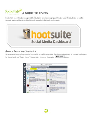A GUIDE TO USING
Hootsuite is a social media management tool that aims to make managing social media easier. Hootsuite can be used to
schedule posts, maintain several social media accounts, and analysis performance.
General Features of Hootsuite
Streams can be used to help organize information on any Social Network. Our Hootsuite Dashboard for example has Streams
for "Home Feed" and "Target Clients". You can add a Stream by Clicking the button.
 