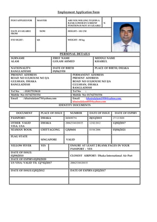 Employment Application Form
POST APPLIED FOR MASTER ARE YOU WILLING TO JOIN A
RANK LOWER IF CURRENT
POSITION IS NOT AVAILABLE
N
DATE AVAILABLE
FROM
NOW HEIGHT – 181 CM
EYE SIGHT - 6/6 WEIGHT – 80 kg
PERSONAL DETAILS
SURNAME
ALAM
FIRST NAME
GOLAM AHMED
MIDDLE NAME
KHAIRUL
NATIONALITY:
BANGLADESHI
DATE OF BIRTH
09/06/1958
PLACE OF BIRTH; DHAKA
PRESENT ADDRESS
ROAD NO 113,HOUSE NO 3/A
GULSHAN, DHAKA
BANGLADESH
PERMANENT ADDRESS
PRESENT ADDRESS
ROAD NO 113,HOUSE NO 3/A
GULSHAN, DHAKA
BANGLADESH
Tel No : 01817519618 Tel No :
Mobile No: 01742701554 Mobile No: 01742701554
Email : khairulalam73@yahoo.com Email : khairulalam1958@yahoo.com,
khairulalam855@yahoo.com
IDENTITY DOCUMENTS
DOCUMENT PLACE OF ISSUE NUMBER DATE OF ISSUE DATE OF EXPIRY
PASSPORT: DHAKA BJ0698756 28/12/2015 27/12/2020
OTHER VALID
VISA: USA
DHAKA 20062534020035 12/02/2012 12/02/2017
SEAMAN BOOK CHITTAGONG C/0/0604 03/04/2006 03/04/2021
FLAG STATE
SINGAPORE VALID
YELLOW FEVER YES ENSURE AT LEAST 2 BLANK PAGES IN YOUR
PASSPORT : YES
DATE OF ISSUE:
02/09/2010 CLOSEST AIRPORT: Dhaka International Air Port
DATE OF EXPIRY:02/09/2020
US VISA: VALID TIL 12/*02/2017 20062534020035
DATE OF ISSUE:12/02/2012 DATE OF EXPIRY:12/02/2017
 