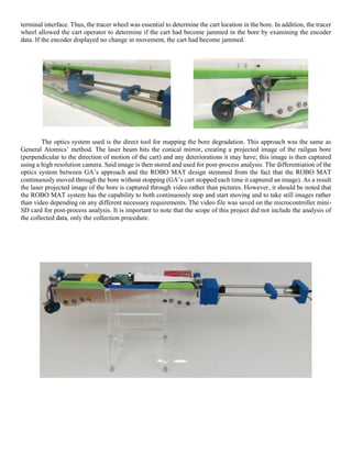 terminal interface. Thus, the tracer wheel was essential to determine the cart location in the bore. In addition, the tracer
wheel allowed the cart operator to determine if the cart had become jammed in the bore by examining the encoder
data. If the encoder displayed no change in movement, the cart had become jammed.
The optics system used is the direct tool for mapping the bore degradation. This approach was the same as
General Atomics’ method. The laser beam hits the conical mirror, creating a projected image of the railgun bore
(perpendicular to the direction of motion of the cart) and any deteriorations it may have; this image is then captured
using a high resolution camera. Said image is then stored and used for post-process analysis. The differentiation of the
optics system between GA’s approach and the ROBO MAT design stemmed from the fact that the ROBO MAT
continuously moved through the bore without stopping (GA’s cart stopped each time it captured an image). As a result
the laser projected image of the bore is captured through video rather than pictures. However, it should be noted that
the ROBO MAT system has the capability to both continuously stop and start moving and to take still images rather
than video depending on any different necessary requirements. The video file was saved on the microcontroller mini-
SD card for post-process analysis. It is important to note that the scope of this project did not include the analysis of
the collected data, only the collection procedure.
 