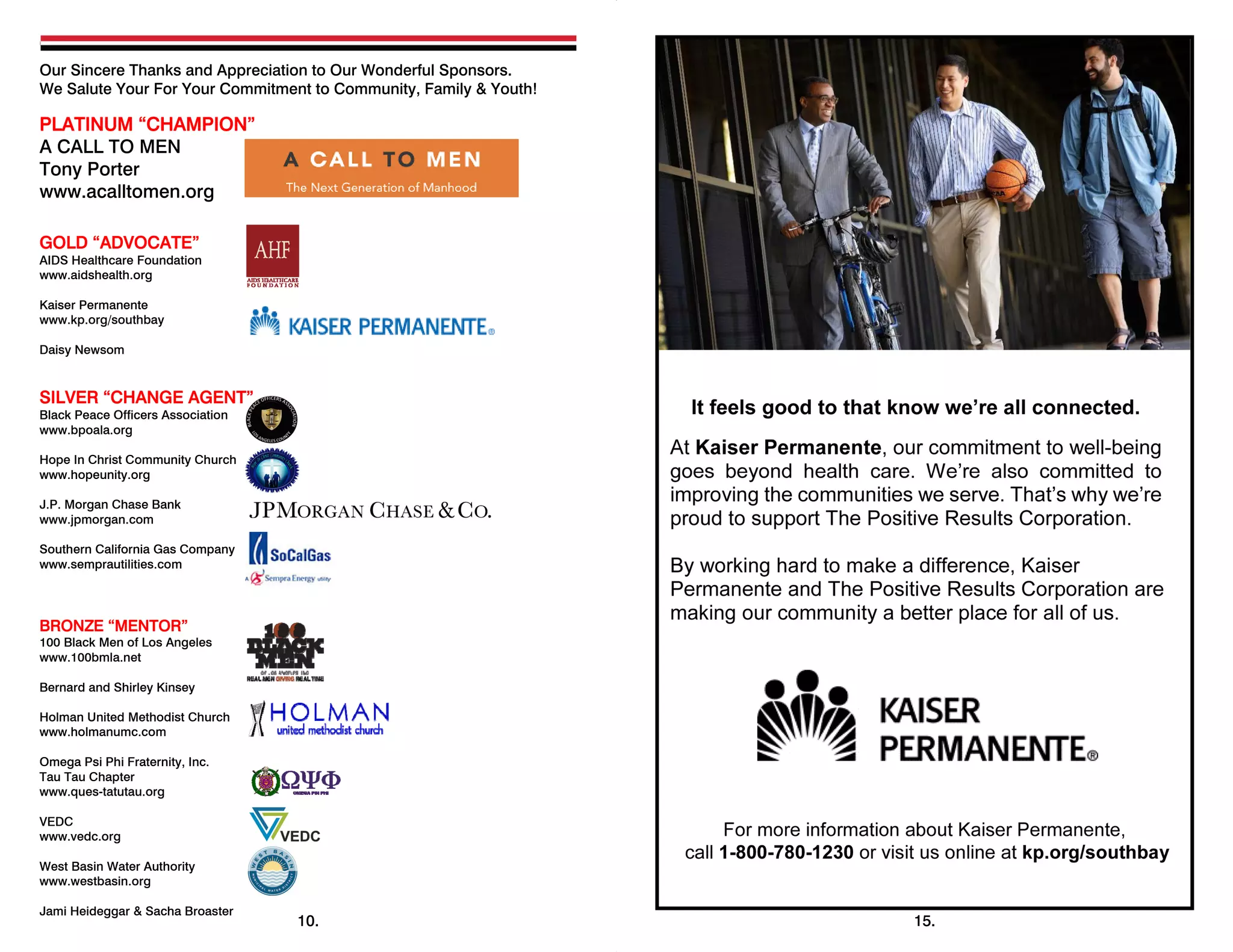 Our Sincere Thanks and Appreciation to Our Wonderful Sponsors.
We Salute Your For Your Commitment to Community, Family & Youth!
PLATINUM “CHAMPION”
A CALL TO MEN
Tony Porter
www.acalltomen.org
GOLD “ADVOCATE”
AIDS Healthcare Foundation
www.aidshealth.org
Kaiser Permanente
www.kp.org/southbay
Daisy Newsom
SILVER “CHANGE AGENT”
Black Peace Officers Association
www.bpoala.org
Hope In Christ Community Church
www.hopeunity.org
J.P. Morgan Chase Bank
www.jpmorgan.com
Southern California Gas Company
www.semprautilities.com
BRONZE “MENTOR”
100 Black Men of Los Angeles
www.100bmla.net
Bernard and Shirley Kinsey
Holman United Methodist Church
www.holmanumc.com
Omega Psi Phi Fraternity, Inc.
Tau Tau Chapter
www.ques-tatutau.org
VEDC
www.vedc.org
West Basin Water Authority
www.westbasin.org
Jami Heideggar & Sacha Broaster
 
10. 15.
 