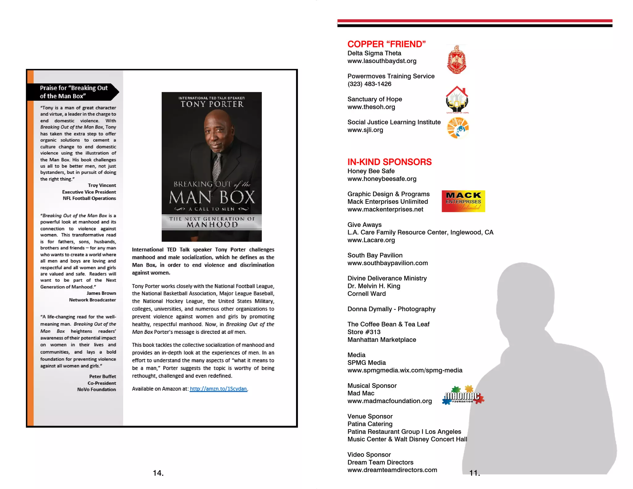 14.
COPPER “FRIEND”
Delta Sigma Theta
www.lasouthbaydst.org
Powermoves Training Service
(323) 483-1426
Sanctuary of Hope
www.thesoh.org
Social Justice Learning Institute
www.sjli.org
IN-KIND SPONSORS
Honey Bee Safe
www.honeybeesafe.org
Graphic Design & Programs
Mack Enterprises Unlimited
www.mackenterprises.net
Give Aways
L.A. Care Family Resource Center, Inglewood, CA
www.Lacare.org
South Bay Pavilion
www.southbaypavilion.com
Divine Deliverance Ministry
Dr. Melvin H. King
Cornell Ward
Donna Dymally - Photography
The Coffee Bean & Tea Leaf
Store #313
Manhattan Marketplace
Media
SPMG Media
www.spmgmedia.wix.com/spmg-media
Musical Sponsor
Mad Mac
www.madmacfoundation.org
Venue Sponsor
Patina Catering
Patina Restaurant Group I Los Angeles
Music Center & Walt Disney Concert Hall
Video Sponsor
Dream Team Directors
www.dreamteamdirectors.com
 
11.
 