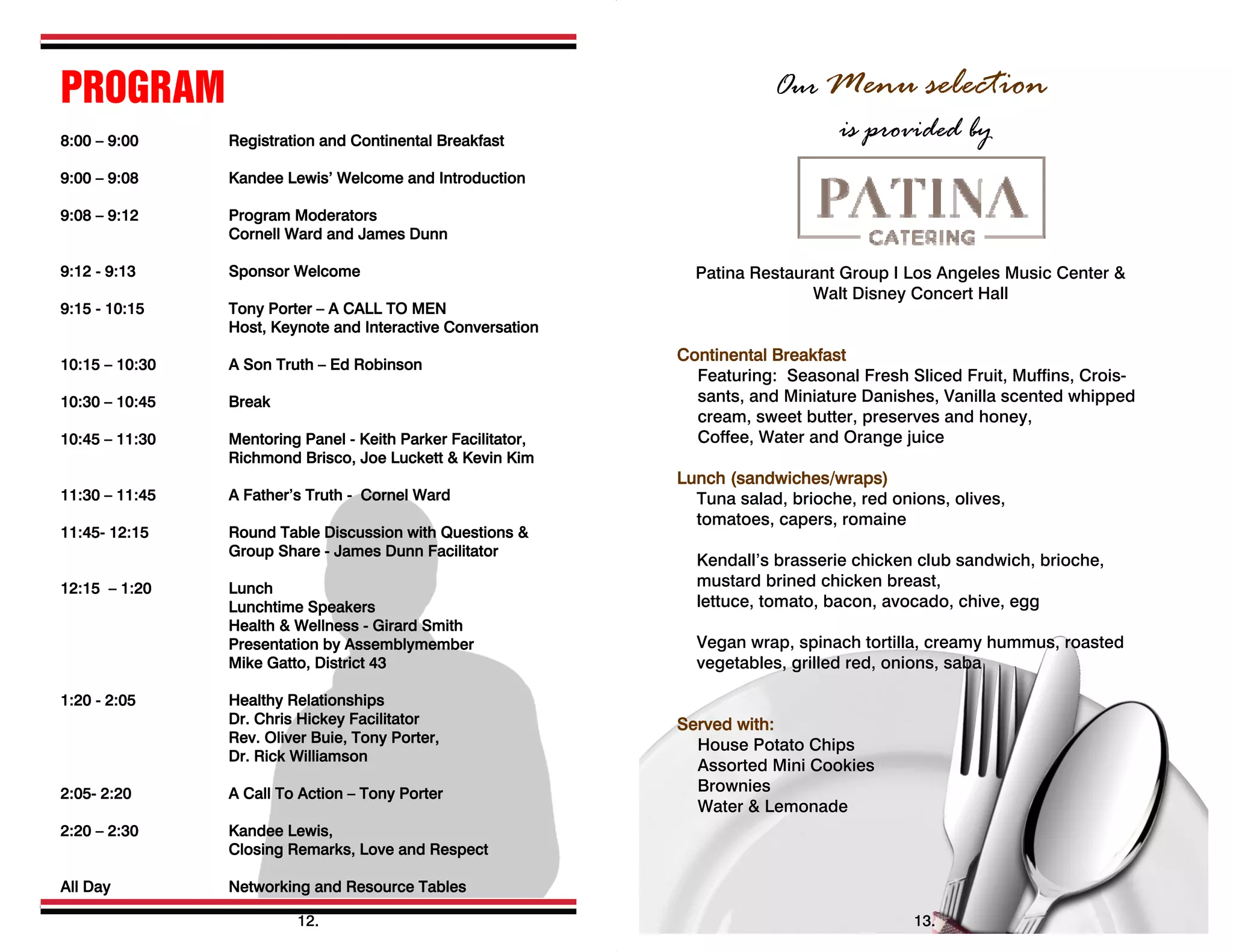 PROGRAM
8:00 – 9:00 Registration and Continental Breakfast
9:00 – 9:08 Kandee Lewis’ Welcome and Introduction
9:08 – 9:12 Program Moderators
Cornell Ward and James Dunn
9:12 - 9:13 Sponsor Welcome
9:15 - 10:15 Tony Porter – A CALL TO MEN
Host, Keynote and Interactive Conversation
10:15 – 10:30 A Son Truth – Ed Robinson
10:30 – 10:45 Break
10:45 – 11:30 Mentoring Panel - Keith Parker Facilitator,
Richmond Brisco, Joe Luckett & Kevin Kim
11:30 – 11:45 A Father’s Truth - Cornel Ward
11:45- 12:15 Round Table Discussion with Questions &
Group Share - James Dunn Facilitator
12:15 – 1:20 Lunch
Lunchtime Speakers
Health & Wellness - Girard Smith
Presentation by Assemblymember
Mike Gatto, District 43
1:20 - 2:05 Healthy Relationships
Dr. Chris Hickey Facilitator
Rev. Oliver Buie, Tony Porter,
Dr. Rick Williamson
2:05- 2:20 A Call To Action – Tony Porter
2:20 – 2:30 Kandee Lewis,
Closing Remarks, Love and Respect
All Day Networking and Resource Tables
  
12.
Our Menu selection
is provided by
Patina Restaurant Group I Los Angeles Music Center &
Walt Disney Concert Hall
Continental Breakfast
Featuring: Seasonal Fresh Sliced Fruit, Muffins, Crois-
sants, and Miniature Danishes, Vanilla scented whipped
cream, sweet butter, preserves and honey,
Coffee, Water and Orange juice
Lunch (sandwiches/wraps)
Tuna salad, brioche, red onions, olives,
tomatoes, capers, romaine
Kendall’s brasserie chicken club sandwich, brioche,
mustard brined chicken breast,
lettuce, tomato, bacon, avocado, chive, egg
Vegan wrap, spinach tortilla, creamy hummus, roasted
vegetables, grilled red, onions, saba
Served with:
House Potato Chips
Assorted Mini Cookies
Brownies
Water & Lemonade
13.
 