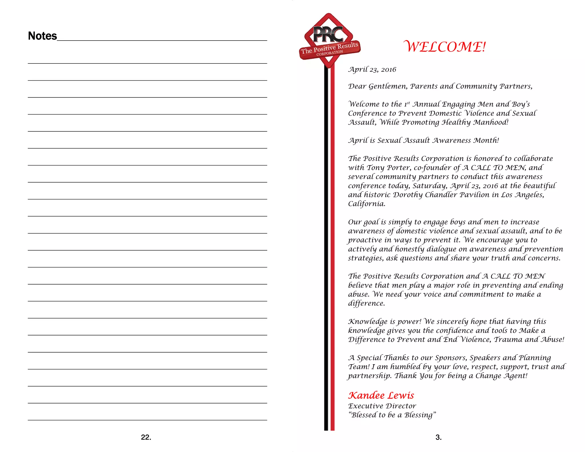 Notes
22.
 
WELCOME!
April 23, 2016
Dear Gentlemen, Parents and Community Partners,
Welcome to the 1st
Annual Engaging Men and Boy’s
Conference to Prevent Domestic Violence and Sexual
Assault, While Promoting Healthy Manhood!
April is Sexual Assault Awareness Month!
The Positive Results Corporation is honored to collaborate
with Tony Porter, co-founder of A CALL TO MEN, and
several community partners to conduct this awareness
conference today, Saturday, April 23, 2016 at the beautiful
and historic Dorothy Chandler Pavilion in Los Angeles,
California.
Our goal is simply to engage boys and men to increase
awareness of domestic violence and sexual assault, and to be
proactive in ways to prevent it. We encourage you to
actively and honestly dialogue on awareness and prevention
strategies, ask questions and share your truth and concerns.
The Positive Results Corporation and A CALL TO MEN
believe that men play a major role in preventing and ending
abuse. We need your voice and commitment to make a
difference.
Knowledge is power! We sincerely hope that having this
knowledge gives you the confidence and tools to Make a
Difference to Prevent and End Violence, Trauma and Abuse!
A Special Thanks to our Sponsors, Speakers and Planning
Team! I am humbled by your love, respect, support, trust and
partnership. Thank You for being a Change Agent!
Kandee Lewis
Executive Director
“Blessed to be a Blessing”
3.
 