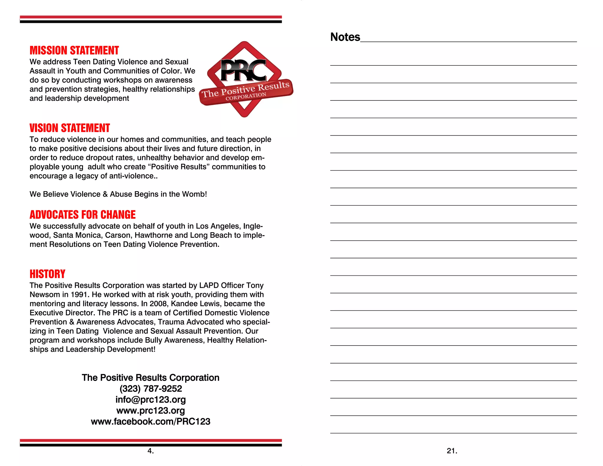  
MISSION STATEMENT
We address Teen Dating Violence and Sexual
Assault in Youth and Communities of Color. We
do so by conducting workshops on awareness
and prevention strategies, healthy relationships
and leadership development
VISION STATEMENT
To reduce violence in our homes and communities, and teach people
to make positive decisions about their lives and future direction, in
order to reduce dropout rates, unhealthy behavior and develop em-
ployable young adult who create “Positive Results” communities to
encourage a legacy of anti-violence..
We Believe Violence & Abuse Begins in the Womb!
ADVOCATES FOR CHANGE
We successfully advocate on behalf of youth in Los Angeles, Ingle-
wood, Santa Monica, Carson, Hawthorne and Long Beach to imple-
ment Resolutions on Teen Dating Violence Prevention.
HISTORY
The Positive Results Corporation was started by LAPD Officer Tony
Newsom in 1991. He worked with at risk youth, providing them with
mentoring and literacy lessons. In 2008, Kandee Lewis, became the
Executive Director. The PRC is a team of Certified Domestic Violence
Prevention & Awareness Advocates, Trauma Advocated who special-
izing in Teen Dating Violence and Sexual Assault Prevention. Our
program and workshops include Bully Awareness, Healthy Relation-
ships and Leadership Development!
The Positive Results Corporation
(323) 787-9252
info@prc123.org
www.prc123.org
www.facebook.com/PRC123
 
4.
Notes
21.
 