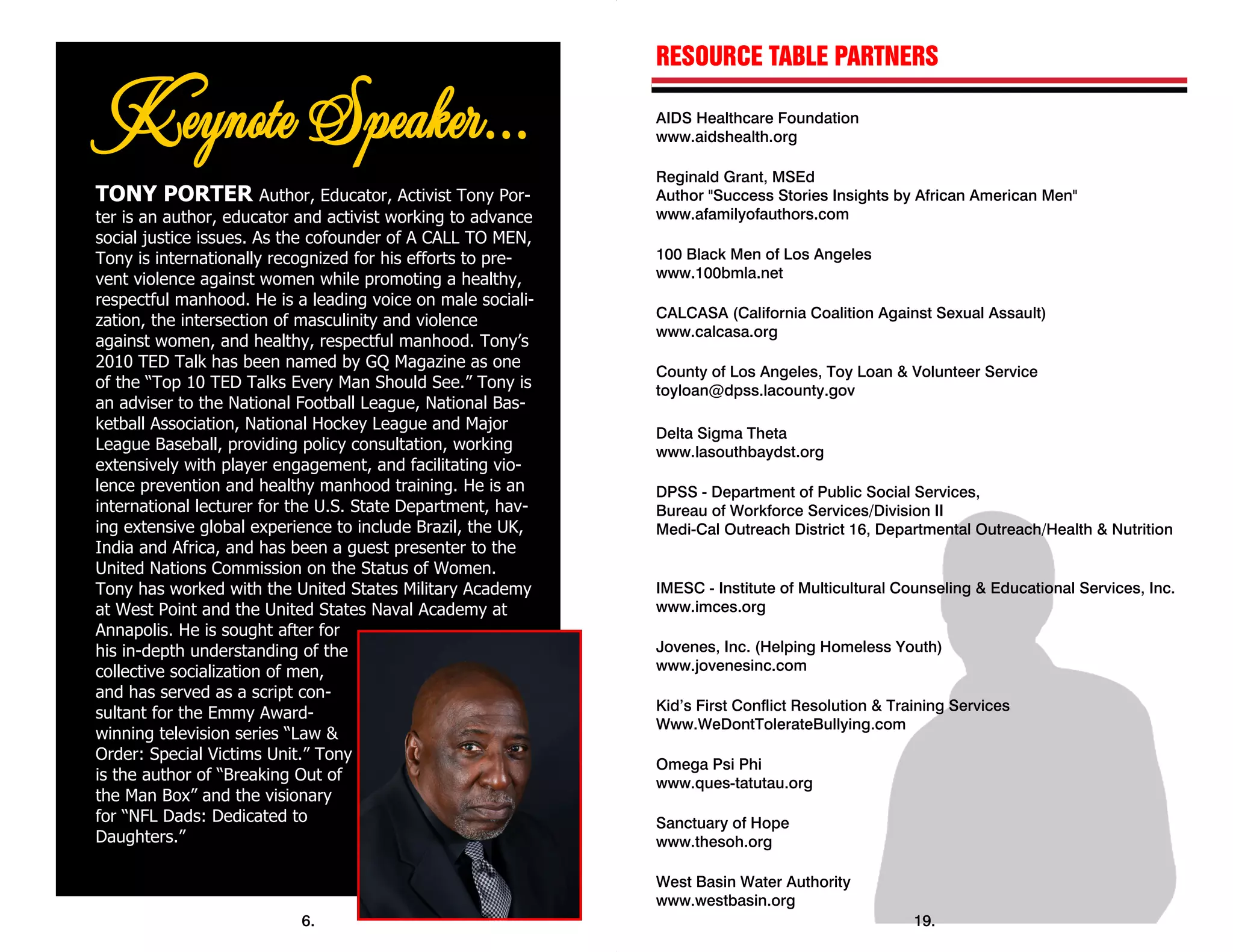 TONY PORTER Author, Educator, Activist Tony Por-
ter is an author, educator and activist working to advance
social justice issues. As the cofounder of A CALL TO MEN,
Tony is internationally recognized for his efforts to pre-
vent violence against women while promoting a healthy,
respectful manhood. He is a leading voice on male sociali-
zation, the intersection of masculinity and violence
against women, and healthy, respectful manhood. Tony’s
2010 TED Talk has been named by GQ Magazine as one
of the “Top 10 TED Talks Every Man Should See.” Tony is
an adviser to the National Football League, National Bas-
ketball Association, National Hockey League and Major
League Baseball, providing policy consultation, working
extensively with player engagement, and facilitating vio-
lence prevention and healthy manhood training. He is an
international lecturer for the U.S. State Department, hav-
ing extensive global experience to include Brazil, the UK,
India and Africa, and has been a guest presenter to the
United Nations Commission on the Status of Women.
Tony has worked with the United States Military Academy
at West Point and the United States Naval Academy at
Annapolis. He is sought after for
his in-depth understanding of the
collective socialization of men,
and has served as a script con-
sultant for the Emmy Award-
winning television series “Law &
Order: Special Victims Unit.” Tony
is the author of “Breaking Out of
the Man Box” and the visionary
for “NFL Dads: Dedicated to
Daughters.”
6.
 
RESOURCE TABLE PARTNERS
AIDS Healthcare Foundation
www.aidshealth.org
Reginald Grant, MSEd
Author "Success Stories Insights by African American Men"
www.afamilyofauthors.com
100 Black Men of Los Angeles
www.100bmla.net
CALCASA (California Coalition Against Sexual Assault)
www.calcasa.org
County of Los Angeles, Toy Loan & Volunteer Service
toyloan@dpss.lacounty.gov
Delta Sigma Theta
www.lasouthbaydst.org
DPSS - Department of Public Social Services,
Bureau of Workforce Services/Division II
Medi-Cal Outreach District 16, Departmental Outreach/Health & Nutrition
IMESC - Institute of Multicultural Counseling & Educational Services, Inc.
www.imces.org
Jovenes, Inc. (Helping Homeless Youth)
www.jovenesinc.com
Kid’s First Conflict Resolution & Training Services
Www.WeDontTolerateBullying.com
Omega Psi Phi
www.ques-tatutau.org
Sanctuary of Hope
www.thesoh.org
West Basin Water Authority
www.westbasin.org
19.
 