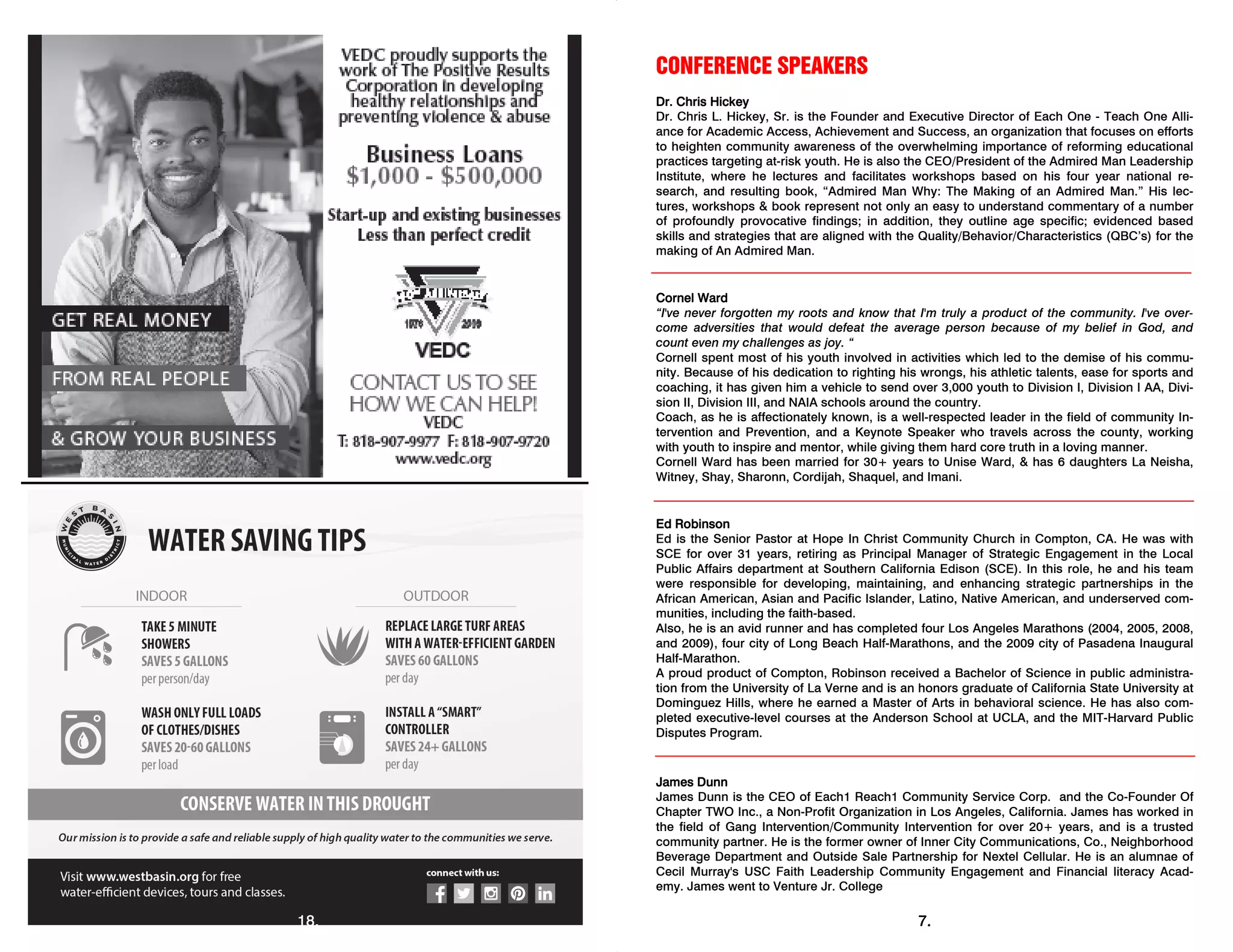 18.
CONFERENCE SPEAKERS
Dr. Chris Hickey
Dr. Chris L. Hickey, Sr. is the Founder and Executive Director of Each One - Teach One Alli-
ance for Academic Access, Achievement and Success, an organization that focuses on efforts
to heighten community awareness of the overwhelming importance of reforming educational
practices targeting at-risk youth. He is also the CEO/President of the Admired Man Leadership
Institute, where he lectures and facilitates workshops based on his four year national re-
search, and resulting book, “Admired Man Why: The Making of an Admired Man.” His lec-
tures, workshops & book represent not only an easy to understand commentary of a number
of profoundly provocative findings; in addition, they outline age specific; evidenced based
skills and strategies that are aligned with the Quality/Behavior/Characteristics (QBC’s) for the
making of An Admired Man.
Cornel Ward
“I've never forgotten my roots and know that I'm truly a product of the community. I've over-
come adversities that would defeat the average person because of my belief in God, and
count even my challenges as joy. “
Cornell spent most of his youth involved in activities which led to the demise of his commu-
nity. Because of his dedication to righting his wrongs, his athletic talents, ease for sports and
coaching, it has given him a vehicle to send over 3,000 youth to Division I, Division I AA, Divi-
sion II, Division III, and NAIA schools around the country.
Coach, as he is affectionately known, is a well-respected leader in the field of community In-
tervention and Prevention, and a Keynote Speaker who travels across the county, working
with youth to inspire and mentor, while giving them hard core truth in a loving manner.
Cornell Ward has been married for 30+ years to Unise Ward, & has 6 daughters La Neisha,
Witney, Shay, Sharonn, Cordijah, Shaquel, and Imani.
Ed Robinson
Ed is the Senior Pastor at Hope In Christ Community Church in Compton, CA. He was with
SCE for over 31 years, retiring as Principal Manager of Strategic Engagement in the Local
Public Affairs department at Southern California Edison (SCE). In this role, he and his team
were responsible for developing, maintaining, and enhancing strategic partnerships in the
African American, Asian and Pacific Islander, Latino, Native American, and underserved com-
munities, including the faith-based.
Also, he is an avid runner and has completed four Los Angeles Marathons (2004, 2005, 2008,
and 2009), four city of Long Beach Half-Marathons, and the 2009 city of Pasadena Inaugural
Half-Marathon.
A proud product of Compton, Robinson received a Bachelor of Science in public administra-
tion from the University of La Verne and is an honors graduate of California State University at
Dominguez Hills, where he earned a Master of Arts in behavioral science. He has also com-
pleted executive-level courses at the Anderson School at UCLA, and the MIT-Harvard Public
Disputes Program.
James Dunn
James Dunn is the CEO of Each1 Reach1 Community Service Corp. and the Co-Founder Of
Chapter TWO Inc., a Non-Profit Organization in Los Angeles, California. James has worked in
the field of Gang Intervention/Community Intervention for over 20+ years, and is a trusted
community partner. He is the former owner of Inner City Communications, Co., Neighborhood
Beverage Department and Outside Sale Partnership for Nextel Cellular. He is an alumnae of
Cecil Murray's USC Faith Leadership Community Engagement and Financial literacy Acad-
emy. James went to Venture Jr. College
7.
 
