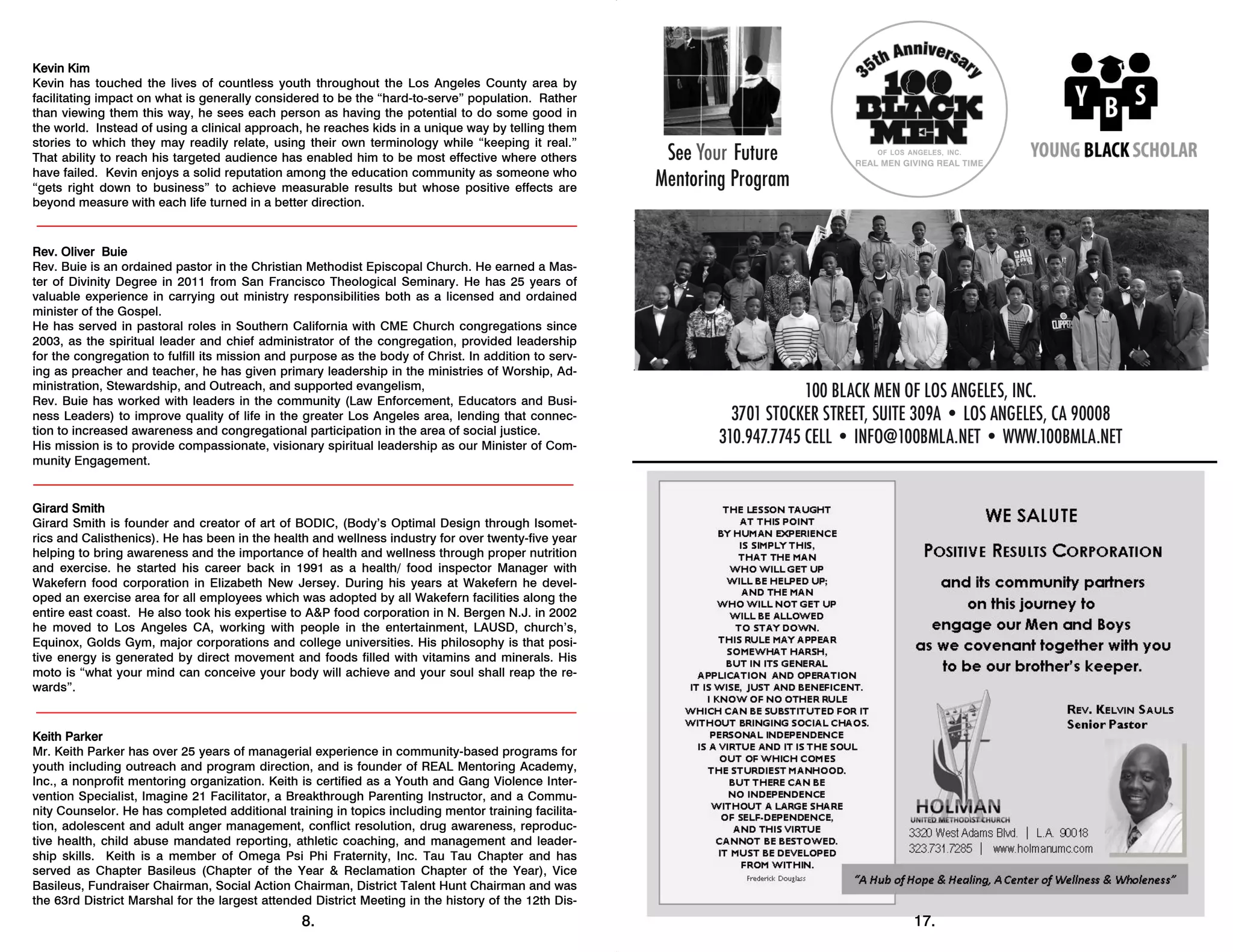 8.
Kevin Kim
Kevin has touched the lives of countless youth throughout the Los Angeles County area by
facilitating impact on what is generally considered to be the “hard-to-serve” population. Rather
than viewing them this way, he sees each person as having the potential to do some good in
the world. Instead of using a clinical approach, he reaches kids in a unique way by telling them
stories to which they may readily relate, using their own terminology while “keeping it real.”
That ability to reach his targeted audience has enabled him to be most effective where others
have failed. Kevin enjoys a solid reputation among the education community as someone who
“gets right down to business” to achieve measurable results but whose positive effects are
beyond measure with each life turned in a better direction.
Rev. Oliver Buie
Rev. Buie is an ordained pastor in the Christian Methodist Episcopal Church. He earned a Mas-
ter of Divinity Degree in 2011 from San Francisco Theological Seminary. He has 25 years of
valuable experience in carrying out ministry responsibilities both as a licensed and ordained
minister of the Gospel.
He has served in pastoral roles in Southern California with CME Church congregations since
2003, as the spiritual leader and chief administrator of the congregation, provided leadership
for the congregation to fulfill its mission and purpose as the body of Christ. In addition to serv-
ing as preacher and teacher, he has given primary leadership in the ministries of Worship, Ad-
ministration, Stewardship, and Outreach, and supported evangelism,
Rev. Buie has worked with leaders in the community (Law Enforcement, Educators and Busi-
ness Leaders) to improve quality of life in the greater Los Angeles area, lending that connec-
tion to increased awareness and congregational participation in the area of social justice.
His mission is to provide compassionate, visionary spiritual leadership as our Minister of Com-
munity Engagement.
Girard Smith
Girard Smith is founder and creator of art of BODIC, (Body’s Optimal Design through Isomet-
rics and Calisthenics). He has been in the health and wellness industry for over twenty-five year
helping to bring awareness and the importance of health and wellness through proper nutrition
and exercise. he started his career back in 1991 as a health/ food inspector Manager with
Wakefern food corporation in Elizabeth New Jersey. During his years at Wakefern he devel-
oped an exercise area for all employees which was adopted by all Wakefern facilities along the
entire east coast. He also took his expertise to A&P food corporation in N. Bergen N.J. in 2002
he moved to Los Angeles CA, working with people in the entertainment, LAUSD, church’s,
Equinox, Golds Gym, major corporations and college universities. His philosophy is that posi-
tive energy is generated by direct movement and foods filled with vitamins and minerals. His
moto is “what your mind can conceive your body will achieve and your soul shall reap the re-
wards”.
Keith Parker
Mr. Keith Parker has over 25 years of managerial experience in community-based programs for
youth including outreach and program direction, and is founder of REAL Mentoring Academy,
Inc., a nonprofit mentoring organization. Keith is certified as a Youth and Gang Violence Inter-
vention Specialist, Imagine 21 Facilitator, a Breakthrough Parenting Instructor, and a Commu-
nity Counselor. He has completed additional training in topics including mentor training facilita-
tion, adolescent and adult anger management, conflict resolution, drug awareness, reproduc-
tive health, child abuse mandated reporting, athletic coaching, and management and leader-
ship skills. Keith is a member of Omega Psi Phi Fraternity, Inc. Tau Tau Chapter and has
served as Chapter Basileus (Chapter of the Year & Reclamation Chapter of the Year), Vice
Basileus, Fundraiser Chairman, Social Action Chairman, District Talent Hunt Chairman and was
the 63rd District Marshal for the largest attended District Meeting in the history of the 12th Dis-
17.
 