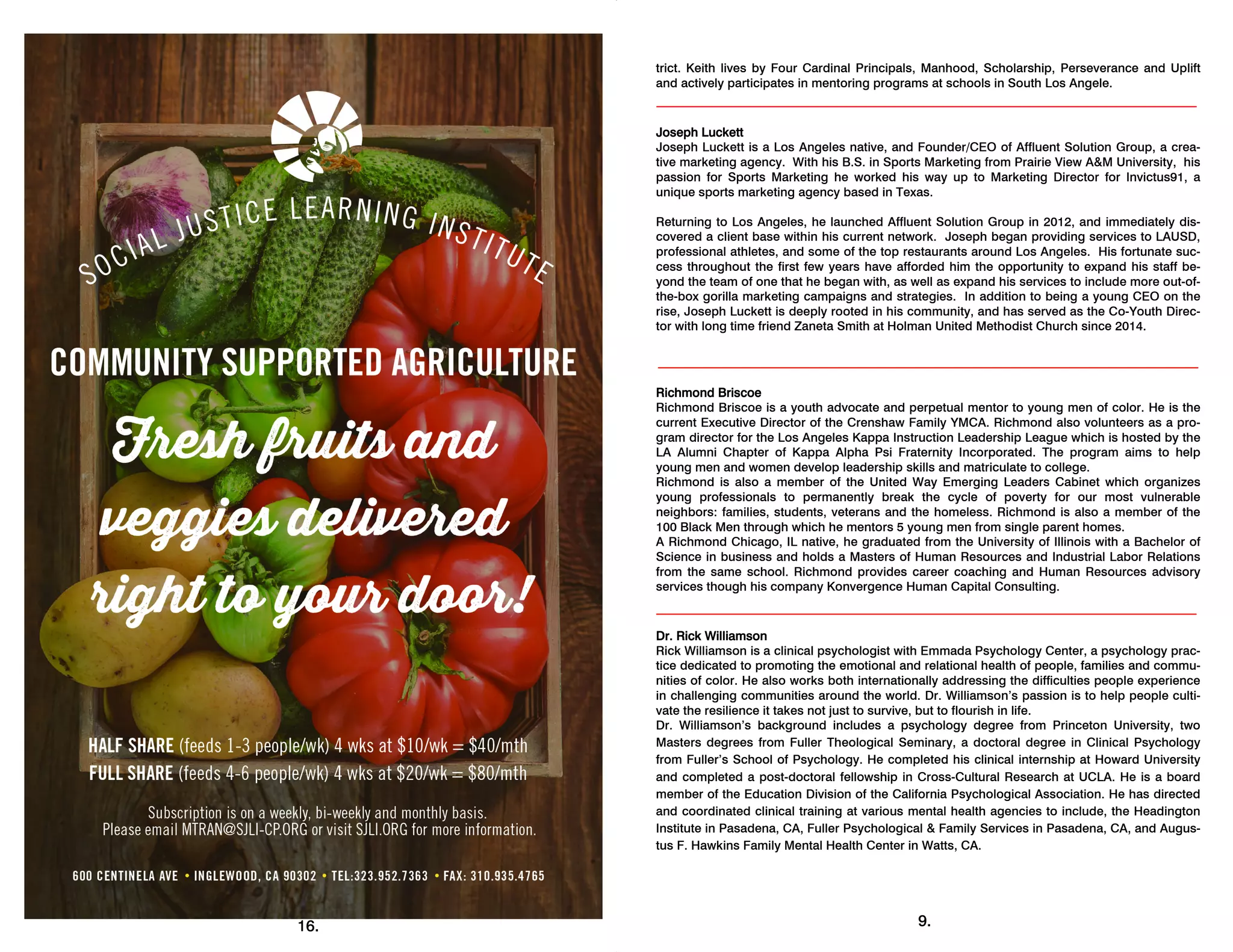 16.
trict. Keith lives by Four Cardinal Principals, Manhood, Scholarship, Perseverance and Uplift
and actively participates in mentoring programs at schools in South Los Angele.
Joseph Luckett
Joseph Luckett is a Los Angeles native, and Founder/CEO of Affluent Solution Group, a crea-
tive marketing agency. With his B.S. in Sports Marketing from Prairie View A&M University, his
passion for Sports Marketing he worked his way up to Marketing Director for Invictus91, a
unique sports marketing agency based in Texas.
Returning to Los Angeles, he launched Affluent Solution Group in 2012, and immediately dis-
covered a client base within his current network. Joseph began providing services to LAUSD,
professional athletes, and some of the top restaurants around Los Angeles. His fortunate suc-
cess throughout the first few years have afforded him the opportunity to expand his staff be-
yond the team of one that he began with, as well as expand his services to include more out-of-
the-box gorilla marketing campaigns and strategies. In addition to being a young CEO on the
rise, Joseph Luckett is deeply rooted in his community, and has served as the Co-Youth Direc-
tor with long time friend Zaneta Smith at Holman United Methodist Church since 2014.
Richmond Briscoe
Richmond Briscoe is a youth advocate and perpetual mentor to young men of color. He is the
current Executive Director of the Crenshaw Family YMCA. Richmond also volunteers as a pro-
gram director for the Los Angeles Kappa Instruction Leadership League which is hosted by the
LA Alumni Chapter of Kappa Alpha Psi Fraternity Incorporated. The program aims to help
young men and women develop leadership skills and matriculate to college.
Richmond is also a member of the United Way Emerging Leaders Cabinet which organizes
young professionals to permanently break the cycle of poverty for our most vulnerable
neighbors: families, students, veterans and the homeless. Richmond is also a member of the
100 Black Men through which he mentors 5 young men from single parent homes.
A Richmond Chicago, IL native, he graduated from the University of Illinois with a Bachelor of
Science in business and holds a Masters of Human Resources and Industrial Labor Relations
from the same school. Richmond provides career coaching and Human Resources advisory
services though his company Konvergence Human Capital Consulting.
Dr. Rick Williamson
Rick Williamson is a clinical psychologist with Emmada Psychology Center, a psychology prac-
tice dedicated to promoting the emotional and relational health of people, families and commu-
nities of color. He also works both internationally addressing the difficulties people experience
in challenging communities around the world. Dr. Williamson’s passion is to help people culti-
vate the resilience it takes not just to survive, but to flourish in life.
Dr. Williamson’s background includes a psychology degree from Princeton University, two
Masters degrees from Fuller Theological Seminary, a doctoral degree in Clinical Psychology
from Fuller’s School of Psychology. He completed his clinical internship at Howard University
and completed a post-doctoral fellowship in Cross-Cultural Research at UCLA. He is a board
member of the Education Division of the California Psychological Association. He has directed
and coordinated clinical training at various mental health agencies to include, the Headington
Institute in Pasadena, CA, Fuller Psychological & Family Services in Pasadena, CA, and Augus-
tus F. Hawkins Family Mental Health Center in Watts, CA.
9.
 