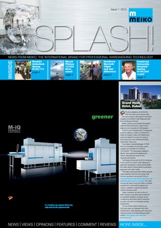 SPLASH!SPLASH!
Issue 1 | 2013
News from MEIKO, the international brand for professional warewashing technology
NEWS | VIEWS | OPINIONS | FEATURES | COMMENT | REVIEWS More inside...
The decade
of the M-iQThe World of warewashing is becoming greener!
Launched in 2010, M-iQ’s outstanding
sustainable and cost-saving credentials
have totally convinced more than 1,000 buyers
in Europe to upgrade their dishwashing – an
astounding performance – and this is now
being repeated worldwide as M-iQ sales
increase to over 1,700 in total.
The M-iQ will make a major contribution
to your business and it takes only a little
time to find out how the industry-leading
accomplishments can work to your advantage,
no matter what dishwashing system you
currently employ.
If a machine can pay for itself now,
why wait for the replacement?
M-iQ dominates the German market, with
more than 800 machines installed to date. And
in Austria, Belgium, France, Italy, Switzerland,
The Netherlands and the UK, M-IQ is also the
leading brand of rack transport and flight type
dishwashing system.
M-iQ is transforming warewashing around
the globe, as witnessed by the testimonials
here from customers in many countries.
In what is almost certainly also a ‘first’ for the
industry, no-one can talk about M-iQ without
raising a smile and, customers actually talk
about how good looking this machine is –
whatever next!
It is only three years since the launch of Meiko’s stunning innovation in warewashing
technology, the M-iQ rack transport and flight dishwashing systems.
The first installation of M-iQ in the
UAE took place at the Grand Hyatt.
Two rack transport dishwashers have been
installed at the Market Café Restaurant and
the main Banquet Kitchen.
Market Café accommodates 250 guests
while the Banquet Kitchen caters for two
ballrooms and upwards of 2,000 guests.
The 674-room hotel also has 14 restaurants
and bars offering a variety of cuisines from
Indian and Italian to New York steakhouse,
sushi and sashimi. It is set in 37 acres of
landscaped grounds overlooking Dubai’s
fashionable Creek area.
Omar Bahar, General Manager of TSSC
(Technical Supplies and Services), which
supplied and installed the machines,
commented: “The dishwasher installed in
Market Café washes both glasses and
dishes, eliminating the need for two
separate dishwashers.
“Until Meiko introduced the M-iQ machines,
it was usually the case to wash dishes and
glassware separately to ensure good results…
the water used for rinsing dishes would leave
glassware with water marks.
“But Meiko introduced GiO reverse osmosis
water treatment with the M-iQ range. Built
into the machines it has proved to be an
outstanding success where spot free and
sparkling glassware is required. RO water
removes all calcium and up to 98% of mineral
particles from water, leaving glasses and
cutlery, in addition to dishes and kitchen
utensils absolutely clean.
“Steam emissions are also so low on
both machines, that there was no need for
an overhead ventilation canopies; the air
conditioning within each area is more than
enough to provide a comfortable working
environment.
“On top of that, these machines use
33% less water and detergent than their
predecessors, while delivering 30% improved
cleaning thanks to the high-pressure wash
system. You simply can’t beat that
performance!”Continued on page 3
Inside
Rental’s
Unlimited:
Saving
$105,174
page 4
Mount
Pilatus:
10,000
litres
saved
page 5
Heathrow
Marriott:
‘Night
and day’
difference
page 8
Innsbruck
University
Hospital:
Saving
€100,000
a year
page 11
Grand Hyatt
Hotel, Dubai
M-iQPerfectis not enough
 