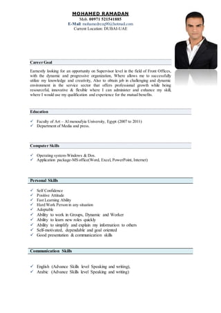 MOHAMED RAMADAN
Mob. 00971 521541885
E-Mail: mohamedrezq90@hotmail.com
Current Location: DUBAI-UAE
Career Goal
Earnestly looking for an opportunity on Supervisor level in the field of Front Offices,
with the dynamic and progressive organization, Where allows me to successfully
utilize my knowledge and creativity, Also to obtain job in challenging and dynamic
environment in the service sector that offers professional growth while being
resourceful, innovative & flexible where I can administer and enhance my skill,
where I would use my qualification and experience for the mutual benefits.
Education
 Faculty of Art – Al menoufyia University, Egypt (2007 to 2011)
 Department of Media and press.
Computer Skills
 Operating system-Windows & Dos.
 Application package-MS office(Word, Excel, PowerPoint, Internet)
Personal Skills
 Self Confidence
 Positive Attitude
 Fast Learning Ability
 Hard Work Person in any situation
 Adoptable
 Ability to work in Groups, Dynamic and Worker
 Ability to learn new roles quickly
 Ability to simplify and explain my information to others
 Self-motivated, dependable and goal oriented
 Good presentation & communication skills
Communication Skills
 English (Advance Skills level Speaking and writing),
 Arabic (Advance Skills level Speaking and writing)
 