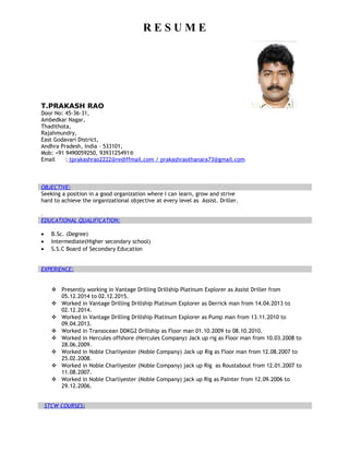 R E S U M E
T.PRAKASH RAO
Door No: 45-36-31,
Ambedkar Nagar,
Thadithota,
Rajahmundry,
East Godavari District,
Andhra Pradesh, India – 533101,
Mob: +91 9490059250, 9393125491®
Email : tprakashrao2222@rediffmail.com / prakashraothanara73@gmail.com
OBJECTIVE:
Seeking a position in a good organization where I can learn, grow and strive
hard to achieve the organizational objective at every level as Assist. Driller.
.
EDUCATIONAL QUALIFICATION:
• B.Sc. (Degree)
• Intermediate(Higher secondary school)
• S.S.C Board of Secondary Education
EXPERIENCE:
 Presently working in Vantage Drilling Drillship Platinum Explorer as Assist Driller from
05.12.2014 to 02.12.2015.
 Worked in Vantage Drilling Drillship Platinum Explorer as Derrick man from 14.04.2013 to
02.12.2014.
 Worked in Vantage Drilling Drillship Platinum Explorer as Pump man from 13.11.2010 to
09.04.2013.
 Worked in Transocean DDKG2 Drillship as Floor man 01.10.2009 to 08.10.2010.
 Worked in Hercules offshore (Hercules Company) Jack up rig as Floor man from 10.03.2008 to
28.06.2009.
 Worked in Noble Charliyester (Noble Company) Jack up Rig as Floor man from 12.08.2007 to
25.02.2008.
 Worked in Noble Charliyester (Noble Company) jack up Rig as Roustabout from 12.01.2007 to
11.08.2007.
 Worked in Noble Charliyester (Noble Company) jack up Rig as Painter from 12.09.2006 to
29.12.2006.
STCW COURSES:
 