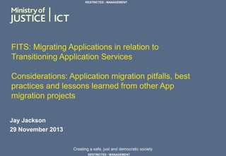 Creating a safe, just and democratic society
RESTRICTED - MANAGEMENT
RESTRICTED - MANAGEMENT
FITS: Migrating Applications in relation to
Transitioning Application Services
Considerations: Application migration pitfalls, best
practices and lessons learned from other App
migration projects
Jay Jackson
29 November 2013
 