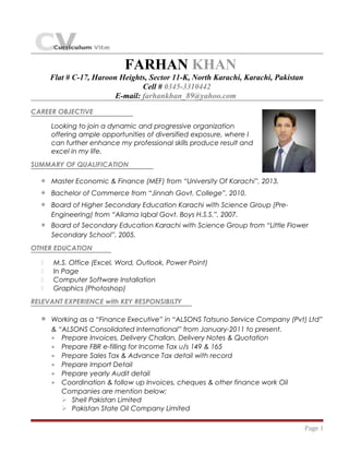 FARHAN KHAN
Flat # C-17, Haroon Heights, Sector 11-K, North Karachi, Karachi, Pakistan
Cell # 0345-3310442
E-mail: farhankhan_89@yahoo.com
CAREER OBJECTIVE
Looking to join a dynamic and progressive organization
offering ample opportunities of diversified exposure, where I
can further enhance my professional skills produce result and
excel in my life.
SUMMARY OF QUALIFICATION
• Master Economic & Finance (MEF) from “University Of Karachi”, 2013.
• Bachelor of Commerce from “Jinnah Govt. College”, 2010.
• Board of Higher Secondary Education Karachi with Science Group (Pre-
Engineering) from “Allama Iqbal Govt. Boys H.S.S.”, 2007.
• Board of Secondary Education Karachi with Science Group from “Little Flower
Secondary School”, 2005.
OTHER EDUCATION
 M.S. Office (Excel, Word, Outlook, Power Point)
 In Page
 Computer Software Installation
 Graphics (Photoshop)
RELEVANT EXPERIENCE with KEY RESPONSIBILTY
• Working as a “Finance Executive” in “ALSONS Tatsuno Service Company (Pvt) Ltd”
& “ALSONS Consolidated International” from January-2011 to present.
• Prepare Invoices, Delivery Challan, Delivery Notes & Quotation
• Prepare FBR e-filling for Income Tax u/s 149 & 165
• Prepare Sales Tax & Advance Tax detail with record
• Prepare Import Detail
• Prepare yearly Audit detail
• Coordination & follow up Invoices, cheques & other finance work Oil
Companies are mention below;
 Shell Pakistan Limited
 Pakistan State Oil Company Limited
Page 1
 