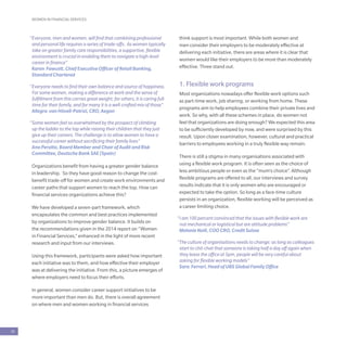 WOMEN IN FINANCIAL SERVICES
18
“Everyone, men and women, will find that combining professional
and personal life requires a series of trade-offs. As women typically
take on greater family care responsibilities, a supportive, flexible
environment is crucial in enabling them to navigate a high-level
career in finance”
Karen Fawcett, Chief Executive Officer of Retail Banking,
Standard Chartered
“Everyone needs to find their own balance and source of happiness.
For some women, making a difference at work and the sense of
fulfillment from this carries great weight; for others, it is caring full-
time for their family, and for many it is a well-crafted mix of those”
Allegra van Hövell-Patrizi, CRO, Aegon
“Some women feel so overwhelmed by the prospect of climbing
up the ladder to the top while raising their children that they just
give up their careers. The challenge is to allow women to have a
successful career without sacrificing their family lives”
Ana Peralta, Board Member and Chair of Audit and Risk
Committee, Deutsche Bank SAE (Spain)
Organizations benefit from having a greater gender balance
in leadership. So they have good reason to change the cost-
benefit trade-off for women and create work environments and
career paths that support women to reach the top. How can
financial services organizations achieve this?
We have developed a seven-part framework, which
encapsulates the common and best practices implemented
by organizations to improve gender balance. It builds on
the recommendations given in the 2014 report on “Women
in Financial Services,” enhanced in the light of more recent
research and input from our interviews.
Using this framework, participants were asked how important
each initiative was to them, and how effective their employer
was at delivering the initiative. From this, a picture emerges of
where employers need to focus their efforts.
In general, women consider career support initiatives to be
more important than men do. But, there is overall agreement
on where men and women working in financial services
think support is most important. While both women and
men consider their employers to be moderately effective at
delivering each initiative, there are areas where it is clear that
women would like their employers to be more than moderately
effective. Three stand out.
1. Flexible work programs
Most organizations nowadays offer flexible work options such
as part-time work, job sharing, or working from home. These
programs aim to help employees combine their private lives and
work. So why, with all these schemes in place, do women not
feel that organizations are doing enough? We expected this area
to be sufficiently developed by now, and were surprised by this
result. Upon closer examination, however, cultural and practical
barriers to employees working in a truly flexible way remain.
There is still a stigma in many organisations associated with
using a flexible work program. It is often seen as the choice of
less ambitious people or even as the “mum’s choice”. Although
flexible programs are offered to all, our interviews and survey
results indicate that it is only women who are encouraged or
expected to take the option. So long as a face-time culture
persists in an organization, flexible working will be perceived as
a career limiting choice.
“I am 100 percent convinced that the issues with flexible work are
not mechanical or logistical but are attitude problems”
Melanie Neill, COO CRO, Credit Suisse
“The culture of organisations needs to change: as long as colleagues
start to chit-chat that someone is taking half a day off again when
they leave the office at 5pm, people will be very careful about
asking for flexible working models”
Sara Ferrari, Head of UBS Global Family Office
 