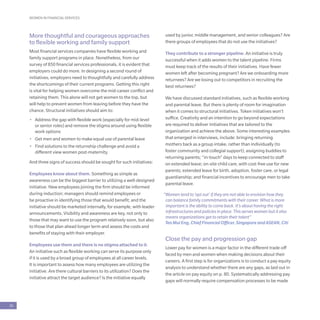 WOMEN IN FINANCIAL SERVICES
26
More thoughtful and courageous approaches
to flexible working and family support
Most financial services companies have flexible working and
family support programs in place. Nonetheless, from our
survey of 850 financial services professionals, it is evident that
employers could do more. In designing a second round of
initiatives, employers need to thoughtfully and carefully address
the shortcomings of their current programs. Getting this right
is vital for helping women overcome the mid-career conflict and
retaining them. This alone will not get women to the top, but
will help to prevent women from leaving before they have the
chance. Structural initiatives should aim to:
•	 Address the gap with flexible work (especially for mid-level
or senior roles) and remove the stigma around using flexible
work options
•	 Get men and women to make equal use of parental leave
•	 Find solutions to the returnship challenge and avoid a
different view women post-maternity.
And three signs of success should be sought for such initiatives:
Employees know about them. Something as simple as
awareness can be the biggest barrier to utilizing a well-designed
initiative. New employees joining the firm should be informed
during induction; managers should remind employees or
be proactive in identifying those that would benefit; and the
initiative should be marketed internally, for example, with leader
announcements. Visibility and awareness are key, not only to
those that may want to use the program relatively soon, but also
to those that plan ahead longer term and assess the costs and
benefits of staying with their employer.
Employees use them and there is no stigma attached to it.
An initiative such as flexible working can serve its purpose only
if it is used by a broad group of employees at all career levels.
It is important to assess how many employees are utilizing the
initiative. Are there cultural barriers to its utilization? Does the
initiative attract the target audience? Is the initiative equally
used by junior, middle management, and senior colleagues? Are
there groups of employees that do not use the initiatives?
They contribute to a stronger pipeline. An initiative is truly
successful when it adds women to the talent pipeline. Firms
must keep track of the results of their initiatives. Have fewer
women left after becoming pregnant? Are we onboarding more
returnees? Are we losing out to competitors in recruiting the
best returnees?
We have discussed standard initiatives, such as flexible working
and parental leave. But there is plenty of room for imagination
when it comes to structural initiatives. Token initiatives won’t
suffice. Creativity and an intention to go beyond expectations
are required to deliver initiatives that are tailored to the
organization and achieve the above. Some interesting examples
that emerged in interviews, include: bringing returning
mothers back as a group intake, rather than individually (to
foster community and collegial support); assigning buddies to
returning parents; “in-touch” days to keep connected to staff
on extended leave; on-site child care, with cost-free use for new
parents; extended leave for birth, adoption, foster care, or legal
guardianship; and financial incentives to encourage men to take
parental leave.
“Women tend to ‘opt out’ if they are not able to envision how they
can balance family commitments with their career. What is more
important is the ability to come back. It’s about having the right
infrastructures and policies in place. This serves women but it also
means organizations get to retain their talent”
Teo Mui Eng, Chief Financial Officer, Singapore and ASEAN, Citi
Close the pay and progression gap
Lower pay for women is a major factor in the different trade-off
faced by men and women when making decisions about their
careers. A first step is for organizations is to conduct a pay equity
analysis to understand whether there are any gaps, as laid out in
the article on pay equity on p. 80. Systematically addressing pay
gaps will normally require compensation processes to be made
 