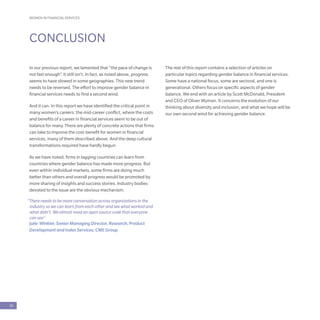 WOMEN IN FINANCIAL SERVICES
30
CONCLUSION
In our previous report, we lamented that “the pace of change is
not fast enough”. It still isn’t. In fact, as noted above, progress
seems to have slowed in some geographies. This new trend
needs to be reversed. The effort to improve gender balance in
financial services needs to find a second wind.
And it can. In this report we have identified the critical point in
many women’s careers: the mid-career conflict, where the costs
and benefits of a career in financial services seem to be out of
balance for many. There are plenty of concrete actions that firms
can take to improve the cost-benefit for women in financial
services, many of them described above. And the deep cultural
transformations required have hardly begun.
As we have noted, firms in lagging countries can learn from
countries where gender balance has made more progress. But
even within individual markets, some firms are doing much
better than others and overall progress would be promoted by
more sharing of insights and success stories. Industry bodies
devoted to the issue are the obvious mechanism.
“There needs to be more conversation across organizations in the
industry so we can learn from each other and see what worked and
what didn’t. We almost need an open source code that everyone
can see”
Julie Winkler, Senior Managing Director, Research, Product
Development and Index Services, CME Group
The rest of this report contains a selection of articles on
particular topics regarding gender balance in financial services.
Some have a national focus, some are sectoral, and one is
generational. Others focus on specific aspects of gender
balance. We end with an article by Scott McDonald, President
and CEO of Oliver Wyman. It concerns the evolution of our
thinking about diversity and inclusion, and what we hope will be
our own second wind for achieving gender balance.
 