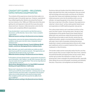 WOMEN IN FINANCIAL SERVICES
36
CAUGHT OFF GUARD – MILLENNIAL
EXPECTATIONS DISAPPOINTED
The similarity of the experiences shows that there really is no
generation gap in the gender gap issue. However, expectations
have shifted significantly. Women who joined the financial
services industry in the 1980s and 1990s knew what they were
getting into and expected to deal with the issues discussed
above and more. However, millennial women come into the
industry with completely different expectations.
“I was shocked when I came to work to see that there were so
few women, so little diversity. I was so naive. It was a complete
culture shock”
Millennial woman working in the financial services industry
“Young women come into the industry thinking there will be no
problems, but five years into their career, the gender-based
obstacles start”
Laura Liswood, Secretary General, Council of Women World
Leaders, and former Managing Director, Goldman Sachs
“After a few years, you reach a point where you realize you don’t
want to put up with this nonsense anymore…The opportunity cost
of doing the job just gets too big, so you leave”
Millennial woman working in the financial services industry
“In the absence of senior female leaders, young women are prone to
say to themselves: I don’t believe I can get there, because I don’t see
any role models who have gotten there. That can be a big influencer
in their decision to opt out”
Marisa Drew, Managing Director, Co-Head EMEA Investment
Banking and Capital Markets, Credit Suisse
“Women don’t stay because it’s the path of least resistance. It’s
hard to put up with the uneven treatment - and if you have no role
models of women who have made it, and people at the top don’t
believe you are fully dedicated, why would you keep trying?
Why not follow another path that would be less difficult and
just as fulfilling?”
Millennial woman working in the financial services industry
Numerous data and studies show that millennial women are
better educated than their male counterparts; they are armed
with technology and social media; and they are not afraid to
articulate their values and challenge stereotypes. As a result,
millennial women come into the workforce with a can-do
attitude, not expecting gender to be a factor that impacts
their day-to-day lives in the office. However, they experience a
sobering “culture shock” as they realize gender-based issues
and expectations to fulfill traditional gender roles persist.
This culture shock starts to set in and take its toll four to five
years into their careers. During these years, the day-to-day
manifestations of the gender-based issues slowly build up.
While both men and women realize the personal sacrifices
that will have to be made to reach the top, women face an
additional burdens: greater uncertainty about whether they
will make it due to lack of examples showing that women
leadership is valued; societal expectations that are still in large
part traditional; and (on occasion) treatment that is unfair,
unpleasant, or discriminatory.
This burden makes women eventually realize that the cost they
have to pay for their success is higher than that of men, whereas
the potential benefits and opportunities are less certain. Many
women opt out when this realization is made: the cost of
growing their career outweighs the potential benefits, especially
when taking into account the greater uncertainty and obstacles
they face. It becomes a risk-weighted cost-benefit decision.
 