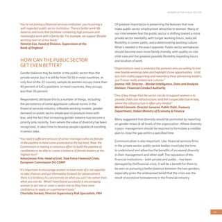 WOMEN IN THE PUBLIC SECTOR
43
“You’re not joining a financial services institution, you’re joining a
well-regarded public sector institution. There is better work-life
balance and tools that facilitate combining high pressure and
meaningful work with a family life. For example, we support flexible
working even at senior levels”
Yannick Cox, Head of Division, Supervision at the
Bank of England
HOW CAN THE PUBLIC SECTOR
GET EVEN BETTER?
Gender balance may be better in the public sector than the
private sector, but it is still far from 50:50 in most countries. In
only four of the 32-country sample do women occupy more than
40 percent of ExCo positions. In most countries, they occupy
less than 30 percent.
Respondents attribute this to a number of things, including
the persistence of some aggressive cultural norms in the
financial services industry, inflexible working models, greater
demand on public sector employees to produce more with
less, and the fact that increasing gender balance has become a
priority only recently. Even where the value of diversity has been
recognized, it takes time to develop people capable of excelling
in senior roles.
“You need a sufficient amount of senior managers who are female
in the pipeline to have some promoted to the top level. Now, the
Commission is making a conscious effort to build the pipeline of
candidates to be able to create a balance of female leaders at the
highest level”
Anna Jarosz-Friis, Head of Unit, Task Force Financial Crisis,
European Commission DG COMP
“It’s important to encourage women to have more of a risk appetite
to take chances and put themselves forward for advancement;
there is a tendency to concentrate on what you can’t do rather than
what you can do. What I have found successful is encouraging
women to act into or cover a senior role so they have more
confidence to apply on a permanent basis”
Charlotte Gerken, Director Supervisory Risk Specialists, PRA
Of greatest importance is preserving the features that now
make public sector employment attractive to women. Many of
our interviewees fear the public sector is shifting toward a more
private sector mentality, with longer working hours, reduced
flexibility in career paths, and a deteriorating working culture.
What’s needed is the exact opposite. Public sector workplaces
should become even more family-friendly, with quality on-site
child care and the greatest possible flexibility regarding hours
and location of work.
“Organizations need to embrace the pioneers who are willing to trial
new flexible working styles and highlight those opportunities. Until
you start visibly supporting and rewarding these pioneering leaders,
you’ll never really embed new cultures”
Joanna Hill, Director – Market Intelligence, Data and Analysis
Division, Financial Conduct Authority
“One of key things that the sector can do to support women is to
provide child-care infrastructure, and this is especially true in Italy,
where the infrastructure is often very limited”
Maria Cannata, Director General, Public Debt, Treasury
Department, Italian Ministry of Economy & Finance
Many suggested that diversity would be promoted by reporting
on gender mixes at all levels of the organization. Where diversity
is poor, management should be required to formulate a credible
plan to close the gap within a specified time.
Communication is also important. Like financial services firms
in the private sector, public sector bodies must take the time
to understand and advertise the benefits of increased diversity
in their management and other staff. The reputation of the
financial institutions – both private and public – has been
damaged by the financial crisis. It will be a benefit for them to
be seen as pursuing a better balance between the two genders,
especially given the widespread belief that the crisis was the
result of excessive testosterone in the financial industry.
 