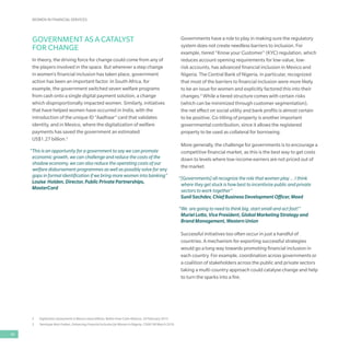 WOMEN IN FINANCIAL SERVICES
48
2	 Digitization of payments in Mexico saves billions, Better than Cash Alliance, 24 February 2015
3	 Temitope Akin-Fadeyi, Enhancing Financial Inclusion for Women in Nigeria, CGAP, 08 March 2016
GOVERNMENT AS A CATALYST
FOR CHANGE
In theory, the driving force for change could come from any of
the players involved in the space. But wherever a step change
in women’s financial inclusion has taken place, government
action has been an important factor. In South Africa, for
example, the government switched seven welfare programs
from cash onto a single digital payment solution, a change
which disproportionally impacted women. Similarly, initiatives
that have helped women have occurred in India, with the
introduction of the unique ID “Aadhaar” card that validates
identity, and in Mexico, where the digitalization of welfare
payments has saved the government an estimated
US$1.27 billion.2
“This is an opportunity for a government to say we can promote
economic growth, we can challenge and reduce the costs of the
shadow economy, we can also reduce the operating costs of our
welfare disbursement programmes as well as possibly solve for any
gaps in formal identification if we bring more women into banking”
Louise Holden, Director, Public Private Partnerships,
MasterCard
Governments have a role to play in making sure the regulatory
system does not create needless barriers to inclusion. For
example, tiered “Know your Customer” (KYC) regulation, which
reduces account opening requirements for low-value, low-
risk accounts, has advanced financial inclusion in Mexico and
Nigeria. The Central Bank of Nigeria, in particular, recognized
that most of the barriers to financial inclusion were more likely
to be an issue for women and explicitly factored this into their
changes.3
While a tiered structure comes with certain risks
(which can be minimized through customer segmentation),
the net effect on social utility and bank profits is almost certain
to be positive. Co-titling of property is another important
governmental contribution, since it allows the registered
property to be used as collateral for borrowing.
More generally, the challenge for governments is to encourage a
competitive financial market, as this is the best way to get costs
down to levels where low-income earners are not priced out of
the market.
“[Governments] all recognize the role that women play … I think
where they get stuck is how best to incentivize public and private
sectors to work together”
Sunil Sachdev, Chief Business Development Officer, Meed
“We are going to need to think big, start small and act fast!”
Muriel Lotto, Vice President, Global Marketing Strategy and
Brand Management, Western Union
Successful initiatives too often occur in just a handful of
countries. A mechanism for exporting successful strategies
would go a long way towards promoting financial inclusion in
each country. For example, coordination across governments or
a coalition of stakeholders across the public and private sectors
taking a multi-country approach could catalyse change and help
to turn the sparks into a fire.
 