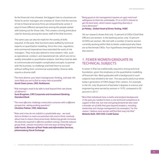 RISK MANAGEMENT
59
1	 Christianne Corbett and Catherine Hill, Solving the equation: the variables for women’s success in engineering and computing, American Association of University Women Report, 2015
As the financial crisis showed, the biggest risks to a business are
those its senior managers are unaware of. Given that the sources
of risk to financial services firms are extraordinarily varied, it
pays to have different perspectives among the people tasked
with looking out for those risks. This creates a strong prima facie
case for diversity among the senior staff of the Risk function.
The same case can also be made for the variety of skills
required. In the past, Risk functions were staffed by technical
experts on quantitative modeling, Since the crisis, regulatory
and commercial imperatives have extended the work of risk
managers. They must also attend to more esoteric risks, such
as operational, conduct, and reputational risk, which are not so
readily amenable to quantitative analysis. And they must be able
to communicate and explain complicated concepts, to partner
with the business, to challenge and hold them to account
without stifling their commercial sustainability. Diverse skills
require a diverse staff.
“The more diverse your team’s background, thinking, and style, the
more likely you are to find as many risks as possible”
Sarah Owen-Jones, CRO, Rathbones
“Risk managers need to be able to look beyond their own frame
of reference”
Sune Brugman, CRO Corporate and Investment Banking,
Standard Bank
“The most effective challenge comes from someone with a different
perspective, asking probing questions”
Christine Palmer, CRO, Aldermore
“Risks and crises do not unfold in a predictable way – we need
diverse thinkers to mark out potential risks and to think creatively
about how to reduce these proactively. Balancing gender increases
the diversity required in effective problem solving. Diversity reduces
group think, unlocks innovation and new ways of doing things”
Leila Fourie, Director of Post-Trade and Information Services,
Johannesburg Stock Exchange
“Being good at risk management requires an open mind and
willingness to think the unthinkable. It’s in a CEO’s interest to
get the best team, which means supporting diversity in
every dimension”
Jo Paisley , Global Head of Stress Testing, HSBC
Yet our research shows that only 15 percent of CROs (Chief Risk
Officers) are women. In the banking sector, only 10 percent
of CROs are women. We met with a number of senior women
currently working within Risk to better understand why there
are so few female CROs. Four hypotheses emerged from these
discussions.
1. FEWER WOMEN GRADUATE IN
TECHNICAL SUBJECTS
A career in Risk has traditionally required a strong technical
foundation, given the emphasis on the quantitative modelling
of financial risks. Most graduates with a background in such
subjects have tended to be men. This was particularly true when
today’s generation of CROs began their careers. For example,
in the US, only 28 percent of bachelor’s degrees in science and
engineering were earned by women in 1970, compared to 50
percent in 2013.1
“Most Risk individuals have a maths and analysis background…
in the past you needed to have a core technical competence to
support a Risk role, but now and going forward we also need
a broader set of skills that goes beyond analytics, including
leadership and change management (as examples). For this
reason, I believe more women will find their way into Risk”
Melanie Neill, CRO COO, Credit Suisse
 